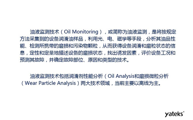 油液監(jiān)測(cè)是將按規(guī)定方法采集到的設(shè)備潤(rùn)滑油樣品，利用光、電、磁學(xué)等手段分析其油品性能獲得設(shè)備潤(rùn)滑和磨粒狀態(tài)信息，評(píng)價(jià)設(shè)備工況和預(yù)測(cè)故障的技術(shù)。