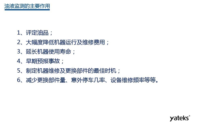 油液監(jiān)測(cè)主要作用：1、評(píng)定油品；2、延長(zhǎng)機(jī)器使用壽命；3、大幅降低機(jī)器運(yùn)行及維修費(fèi)用；4、 減少更換部件量、意外停車幾率、設(shè)備維修頻率等等