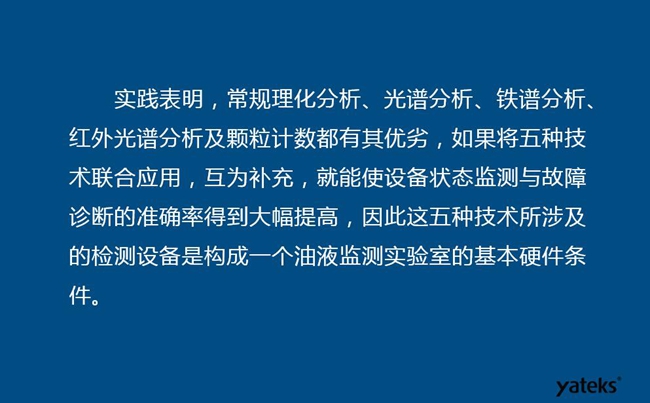 由于常規(guī)理化分析、光譜分析、鐵譜分析、紅外光譜分析及顆粒計(jì)數(shù)各有其優(yōu)劣，實(shí)踐表明五種技術(shù)結(jié)合應(yīng)用，互為補(bǔ)充能使設(shè)備診斷率得到大幅提高。
