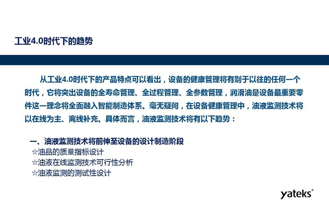 工業(yè)4.0時(shí)代下設(shè)備健康管理將區(qū)別以往任何一個(gè)時(shí)代，它獎(jiǎng)突出設(shè)備全壽命管理、全過(guò)程管理、全參數(shù)管理；油液監(jiān)測(cè)技術(shù)將朝著以在線為主、離線補(bǔ)充趨勢(shì)發(fā)展