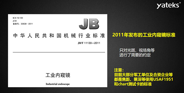 2011年發布的工業內窺鏡標準只對光斑、視場角等進行了簡要的約定， 目前大部分軍工單位及合資企業等都是焦距、景深等使用USAF1951和chart測試卡的標準
