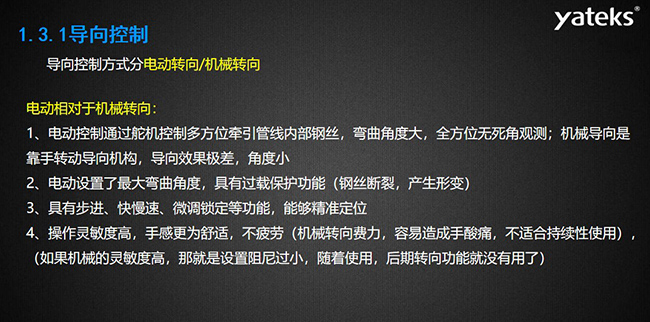 導(dǎo)向控制方式分電動轉(zhuǎn)向/機械轉(zhuǎn)向，電動控制通過舵機控制多方位牽引管線內(nèi)部鋼絲，彎曲角度大， 全方位無死角觀測；機械導(dǎo)向是靠手轉(zhuǎn)動導(dǎo)向機構(gòu)，導(dǎo)向效果極差，角度小；電動設(shè)置了最大彎曲角度， 具有過載保護功能（鋼絲斷裂，產(chǎn)生形變）；具有步進、快慢速、微調(diào)鎖定等功能，能夠精準定位；操作靈敏度高， 手感更為舒適，不疲勞（機械轉(zhuǎn)向費力，容易造成手酸痛，不適合持續(xù)性使用）， （如果機械的靈敏度高，那就是設(shè)置阻尼過小，隨著使用，后期轉(zhuǎn)向功能就沒有用了）