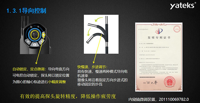 自動鎖定、定點微調(diào)：導(dǎo)向彎曲方向可電控自動鎖定，探頭將以鎖定位置為圓心的軸心軌跡進行小幅度調(diào)整； 快慢速、步進調(diào)節(jié)：具有快速、慢速兩種模式導(dǎo)向電機速率，攝像頭將沿著指定方向步進式的移動固定的步伐