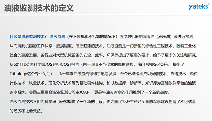什么是油液監測技術？ 油液監測（在不停機和不拆卸的情況下）通過對機器的潤滑油（液壓油）等進行檢測， 從而得到機器的工作狀態，磨損程度，磨損趨勢的技術。油液監測是一門新型的綜合性工程技術。隨著工業化社會的高度發展，各行業對大型機械設備的安全、效率、環保等提出了更高的要求，給予了更多的關注和研究。
