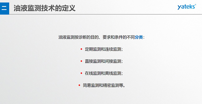 油液監測按診斷的目的、要求和條件的不同分類：◆  定期監測和連續監測；◆  直接監測和間接監測；◆  在線監測和離線監測；◆  簡易監測和精密監測等。