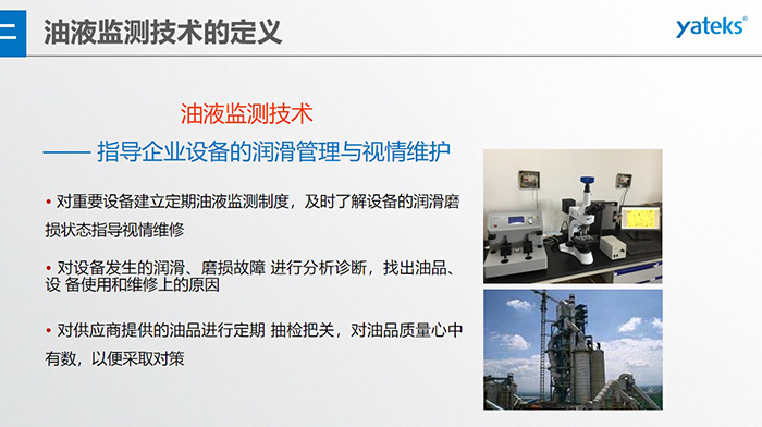 油液監測技術—— 指導企業設備用油的科學選型，企業選擇幾種品牌的潤滑油在同種 工況設備上進行試用· 定期取樣進行分析，評價試用油的 潤滑性能和油中磨損金屬的數量與狀態