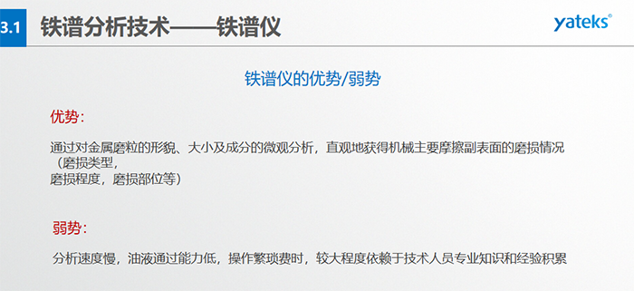 鐵譜儀的優劣勢-優勢：通過對金屬磨粒的形貌、大小及成分的微觀分析，直觀地獲得機械主要摩擦副表面的磨損情況（磨損類型，磨損程度，磨損部位等）； 弱勢：分析速度慢，油液通過能力低，操作繁瑣費時，較大程度依賴于技術人員專業知識和經驗積累