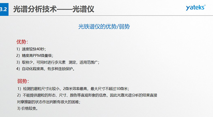 光譜儀的優(yōu)劣勢：優(yōu)勢：1）速度較快40秒；2）精度高PPM微量級；3）取樣少，可同時進行多元素   測定，適用范圍廣； 4）自動化程度高，有多種連鎖保護。弱勢：1）檢測的磨粒尺寸比較小，2微米效率最高，最大尺寸不超過10微米； 2）不能提供磨粒的形態(tài)、尺寸、顏色等直觀形象的信息，因此光靠光譜分析的結(jié)果直接對摩擦副的狀態(tài)作出判斷有很大的困難； 3) 價格較貴。